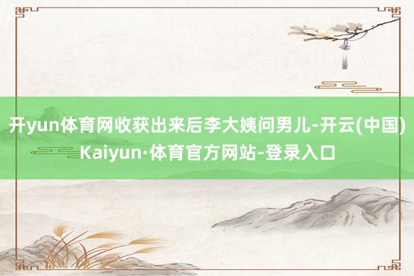 开yun体育网收获出来后李大姨问男儿-开云(中国)Kaiyun·体育官方网站-登录入口