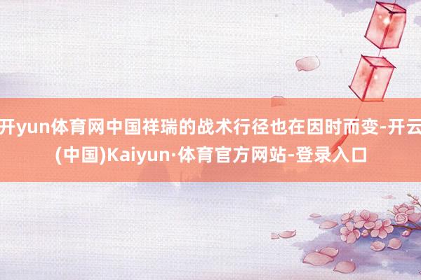 开yun体育网中国祥瑞的战术行径也在因时而变-开云(中国)Kaiyun·体育官方网站-登录入口