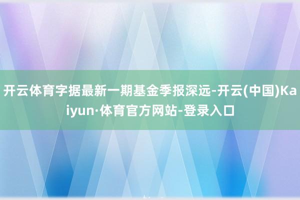 开云体育字据最新一期基金季报深远-开云(中国)Kaiyun·体育官方网站-登录入口