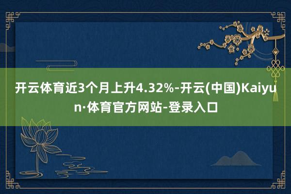 开云体育近3个月上升4.32%-开云(中国)Kaiyun·体育官方网站-登录入口