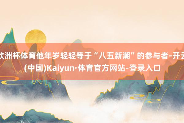 欧洲杯体育他年岁轻轻等于“八五新潮”的参与者-开云(中国)Kaiyun·体育官方网站-登录入口