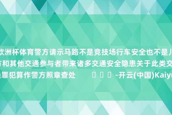 欧洲杯体育警方请示马路不是竞技场行车安全也不是儿戏不要只顾一时甘愿给我方和其他交通参与者带来诸多交通安全隐患关于此类交通罪犯算作警方照章查处        			-开云(中国)Kaiyun·体育官方网站-登录入口