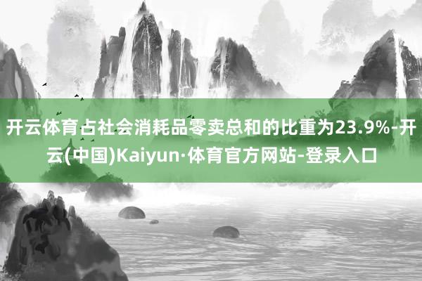 开云体育占社会消耗品零卖总和的比重为23.9%-开云(中国)Kaiyun·体育官方网站-登录入口