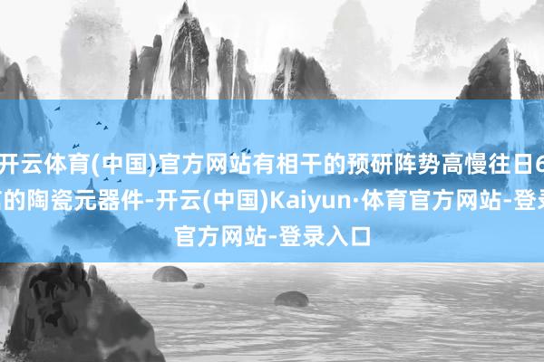 开云体育(中国)官方网站有相干的预研阵势高慢往日6G通信的陶瓷元器件-开云(中国)Kaiyun·体育官方网站-登录入口