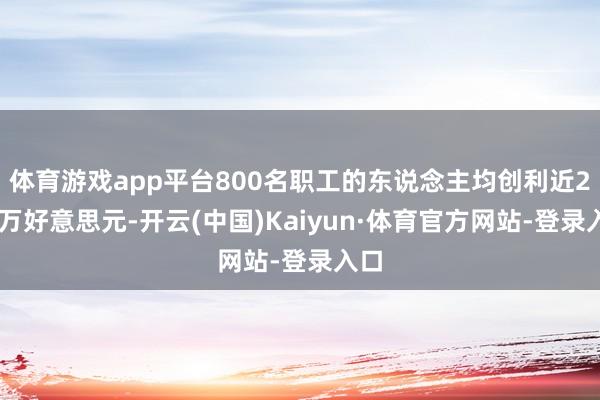 体育游戏app平台800名职工的东说念主均创利近200万好意思元-开云(中国)Kaiyun·体育官方网站-登录入口