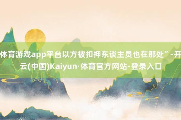 体育游戏app平台以方被扣押东谈主员也在那处”-开云(中国)Kaiyun·体育官方网站-登录入口