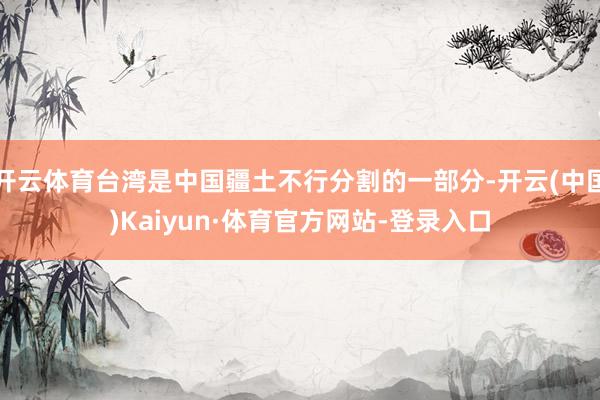 开云体育台湾是中国疆土不行分割的一部分-开云(中国)Kaiyun·体育官方网站-登录入口