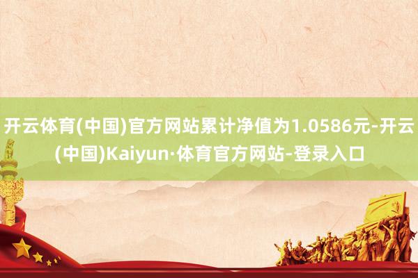 开云体育(中国)官方网站累计净值为1.0586元-开云(中国)Kaiyun·体育官方网站-登录入口