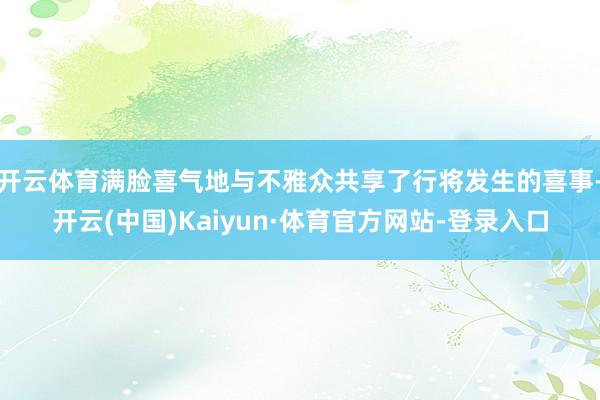 开云体育满脸喜气地与不雅众共享了行将发生的喜事-开云(中国)Kaiyun·体育官方网站-登录入口