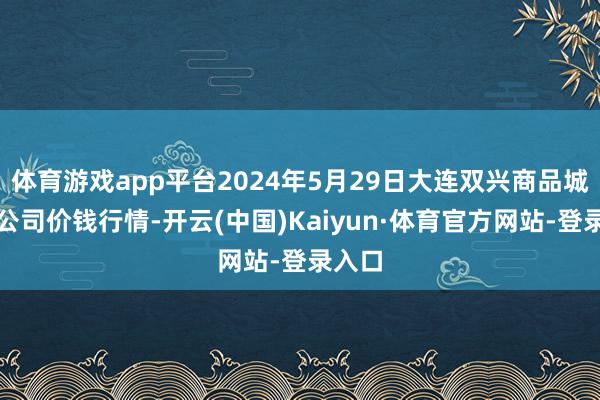 体育游戏app平台2024年5月29日大连双兴商品城有限公司价钱行情-开云(中国)Kaiyun·体育官方网站-登录入口