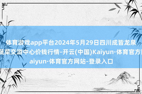 体育游戏app平台2024年5月29日四川成皆龙泉聚和(国外)果蔬菜交游中心价钱行情-开云(中国)Kaiyun·体育官方网站-登录入口