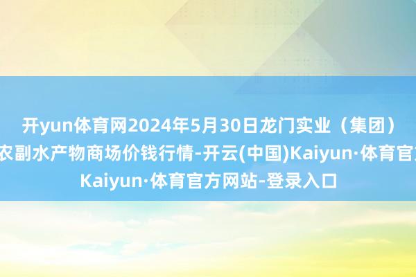 开yun体育网2024年5月30日龙门实业（集团）有限公司西三街农副水产物商场价钱行情-开云(中国)Kaiyun·体育官方网站-登录入口