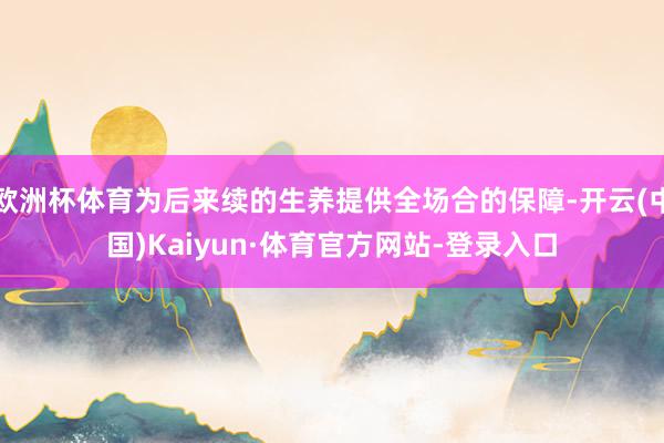 欧洲杯体育为后来续的生养提供全场合的保障-开云(中国)Kaiyun·体育官方网站-登录入口