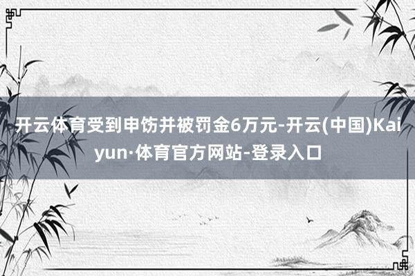 开云体育受到申饬并被罚金6万元-开云(中国)Kaiyun·体育官方网站-登录入口