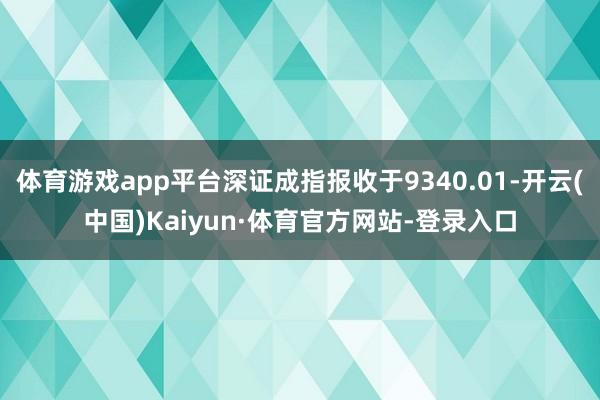 体育游戏app平台深证成指报收于9340.01-开云(中国)Kaiyun·体育官方网站-登录入口