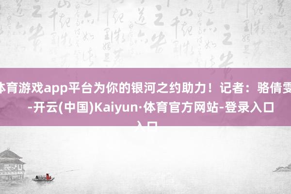 体育游戏app平台为你的银河之约助力！记者：骆倩雯    -开云(中国)Kaiyun·体育官方网站-登录入口