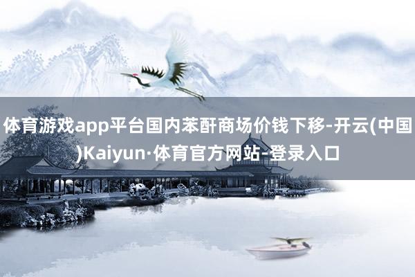 体育游戏app平台国内苯酐商场价钱下移-开云(中国)Kaiyun·体育官方网站-登录入口