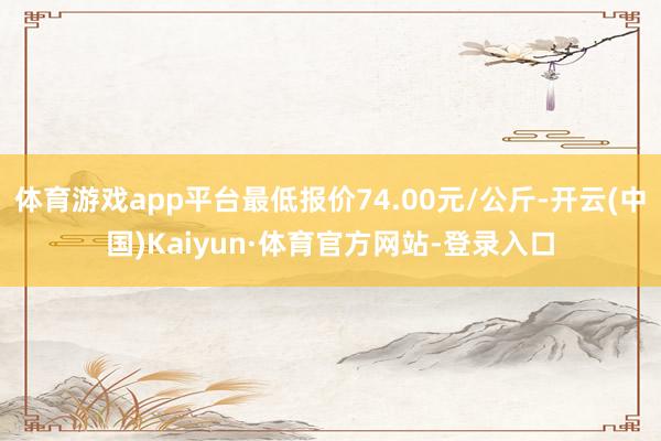 体育游戏app平台最低报价74.00元/公斤-开云(中国)Kaiyun·体育官方网站-登录入口