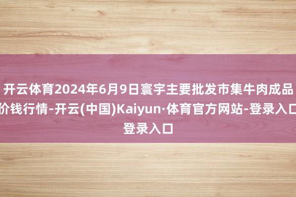 开云体育2024年6月9日寰宇主要批发市集牛肉成品价钱行情-开云(中国)Kaiyun·体育官方网站-登录入口