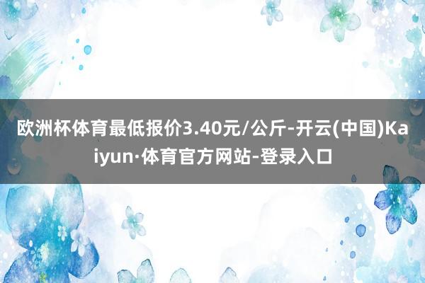 欧洲杯体育最低报价3.40元/公斤-开云(中国)Kaiyun·体育官方网站-登录入口