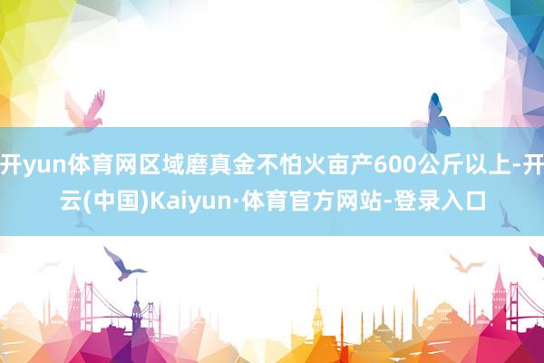 开yun体育网区域磨真金不怕火亩产600公斤以上-开云(中国)Kaiyun·体育官方网站-登录入口