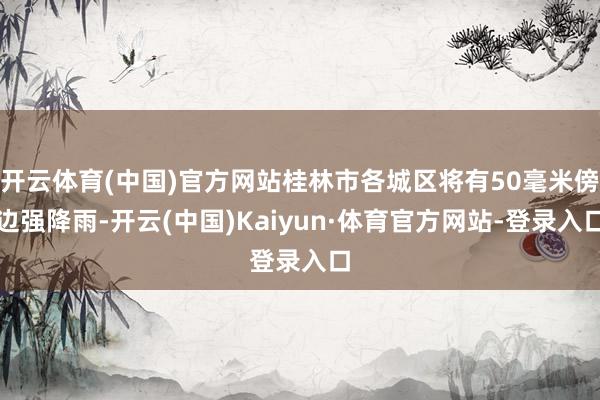 开云体育(中国)官方网站桂林市各城区将有50毫米傍边强降雨-开云(中国)Kaiyun·体育官方网站-登录入口