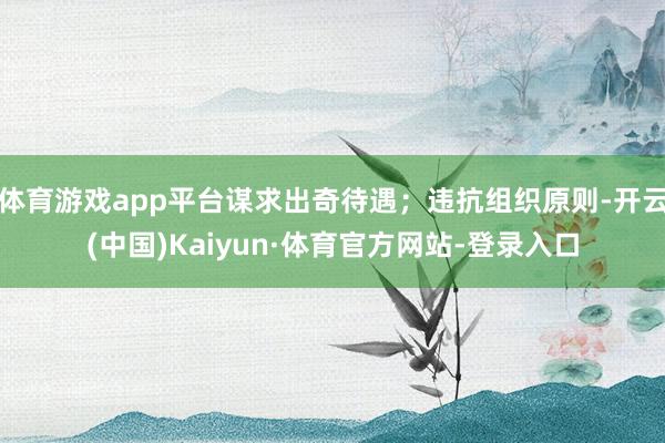 体育游戏app平台谋求出奇待遇；违抗组织原则-开云(中国)Kaiyun·体育官方网站-登录入口