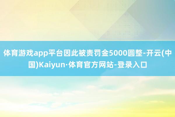 体育游戏app平台因此被责罚金5000圆整-开云(中国)Kaiyun·体育官方网站-登录入口