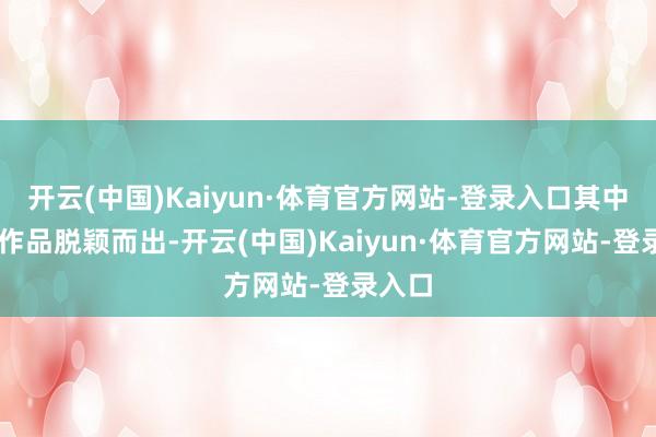 开云(中国)Kaiyun·体育官方网站-登录入口其中36件作品脱颖而出-开云(中国)Kaiyun·体育官方网站-登录入口