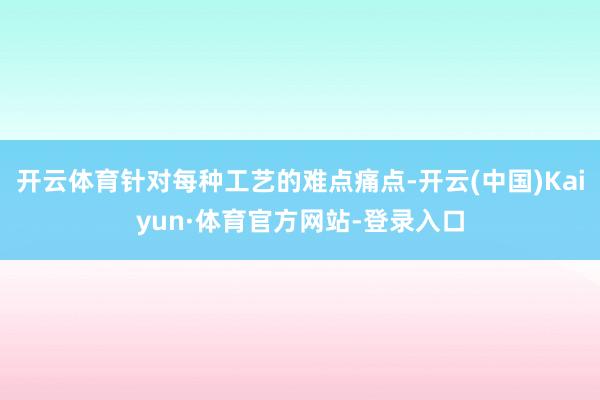 开云体育针对每种工艺的难点痛点-开云(中国)Kaiyun·体育官方网站-登录入口