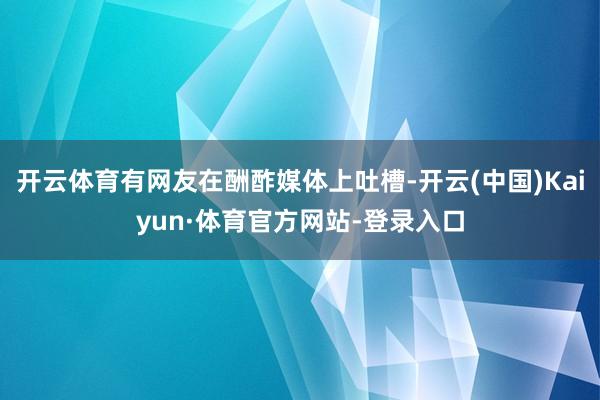 开云体育有网友在酬酢媒体上吐槽-开云(中国)Kaiyun·体育官方网站-登录入口