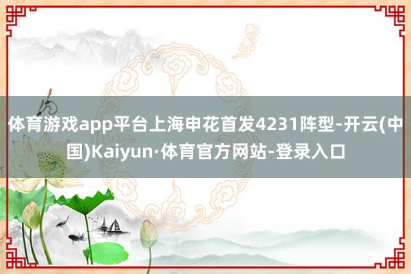 体育游戏app平台上海申花首发4231阵型-开云(中国)Kaiyun·体育官方网站-登录入口