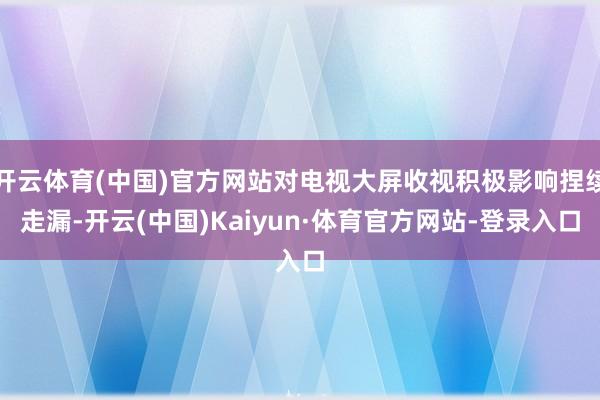 开云体育(中国)官方网站对电视大屏收视积极影响捏续走漏-开云(中国)Kaiyun·体育官方网站-登录入口