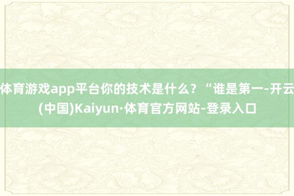 体育游戏app平台你的技术是什么？“谁是第一-开云(中国)Kaiyun·体育官方网站-登录入口