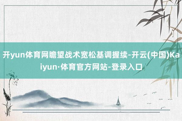 开yun体育网瞻望战术宽松基调握续-开云(中国)Kaiyun·体育官方网站-登录入口