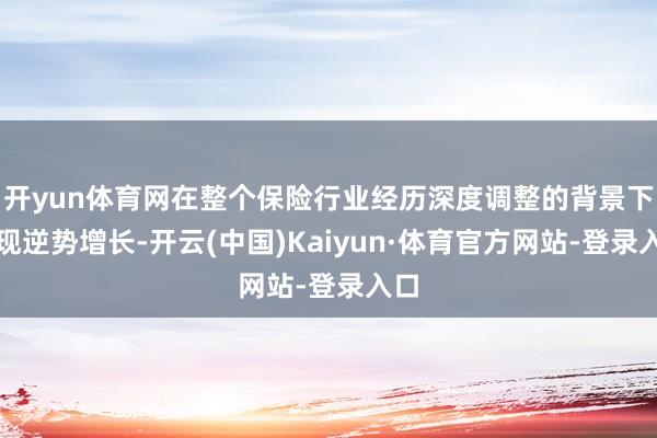 开yun体育网在整个保险行业经历深度调整的背景下实现逆势增长-开云(中国)Kaiyun·体育官方网站-登录入口