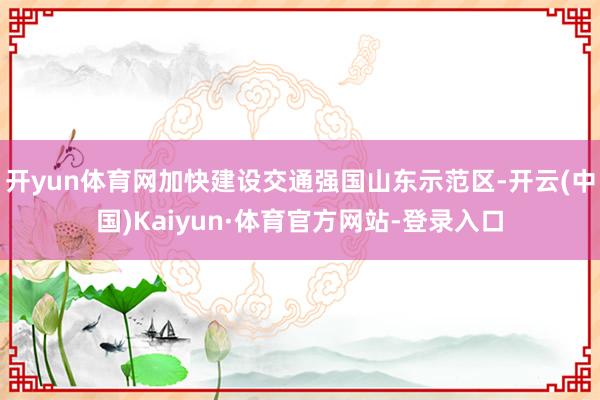 开yun体育网加快建设交通强国山东示范区-开云(中国)Kaiyun·体育官方网站-登录入口