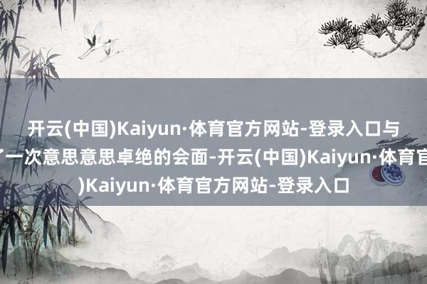 开云(中国)Kaiyun·体育官方网站-登录入口与毛泽东主席进行了一次意思意思卓绝的会面-开云(中国)Kaiyun·体育官方网站-登录入口