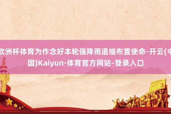 欧洲杯体育为作念好本轮强降雨退缩布置使命-开云(中国)Kaiyun·体育官方网站-登录入口