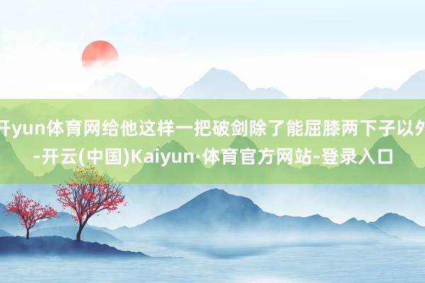 开yun体育网给他这样一把破剑除了能屈膝两下子以外-开云(中国)Kaiyun·体育官方网站-登录入口