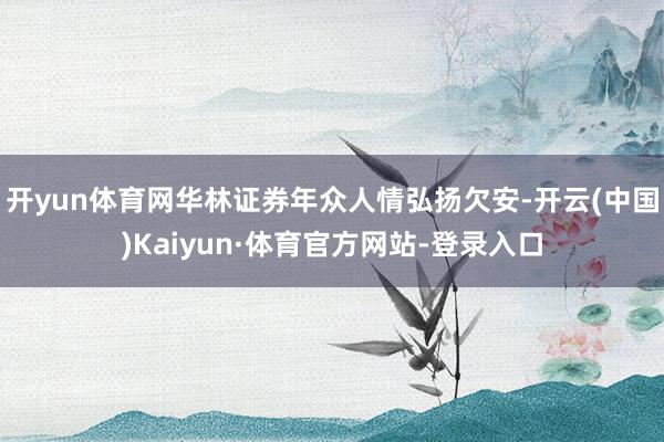 开yun体育网华林证券年众人情弘扬欠安-开云(中国)Kaiyun·体育官方网站-登录入口