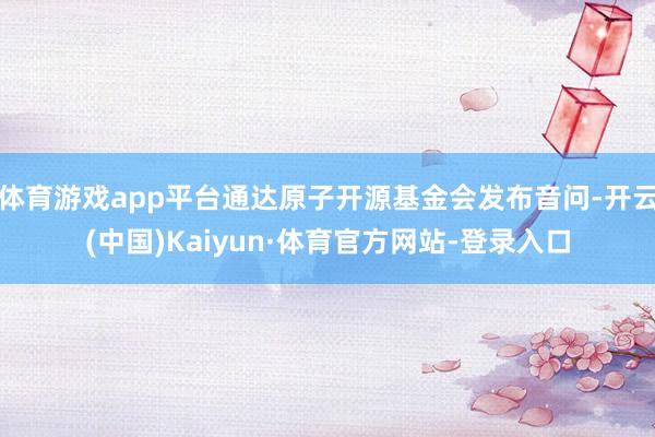 体育游戏app平台通达原子开源基金会发布音问-开云(中国)Kaiyun·体育官方网站-登录入口