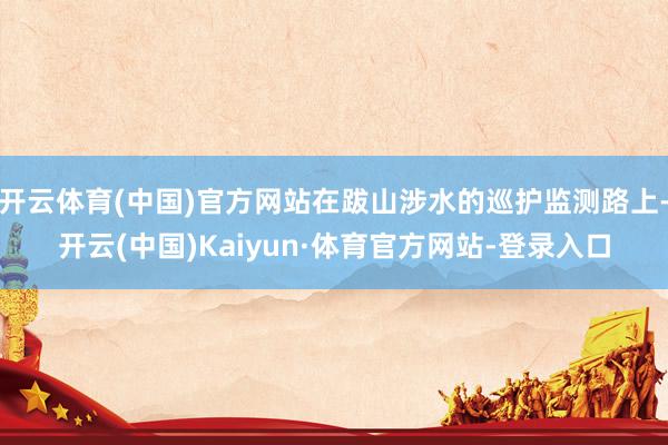 开云体育(中国)官方网站在跋山涉水的巡护监测路上-开云(中国)Kaiyun·体育官方网站-登录入口