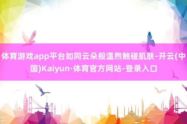 体育游戏app平台如同云朵般温煦触碰肌肤-开云(中国)Kaiyun·体育官方网站-登录入口