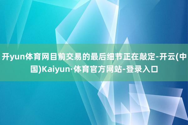 开yun体育网目前交易的最后细节正在敲定-开云(中国)Kaiyun·体育官方网站-登录入口