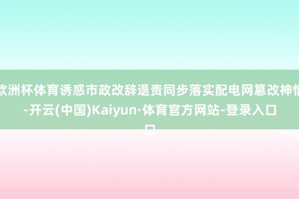 欧洲杯体育诱惑市政改辞退责同步落实配电网篡改神情-开云(中国)Kaiyun·体育官方网站-登录入口