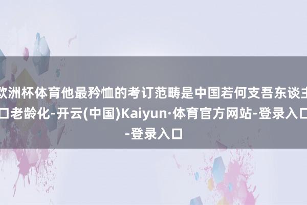 欧洲杯体育他最矜恤的考订范畴是中国若何支吾东谈主口老龄化-开云(中国)Kaiyun·体育官方网站-登录入口