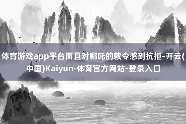 体育游戏app平台而且对哪吒的敕令感到抗拒-开云(中国)Kaiyun·体育官方网站-登录入口