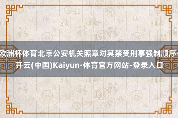 欧洲杯体育北京公安机关照章对其禁受刑事强制顺序-开云(中国)Kaiyun·体育官方网站-登录入口