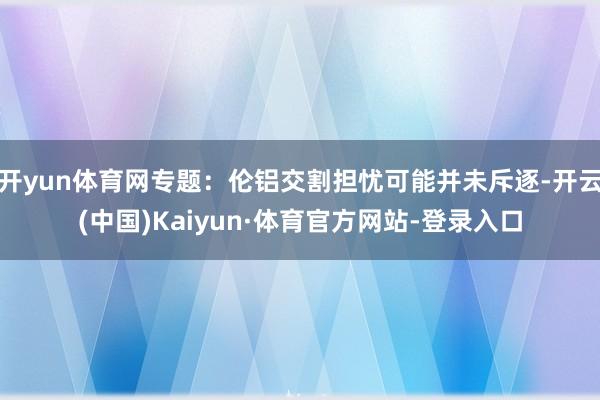 开yun体育网专题：伦铝交割担忧可能并未斥逐-开云(中国)Kaiyun·体育官方网站-登录入口